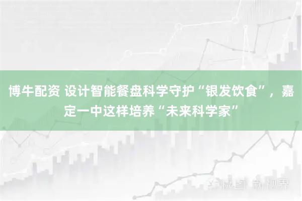 博牛配资 设计智能餐盘科学守护“银发饮食”，嘉定一中这样培养“未来科学家”