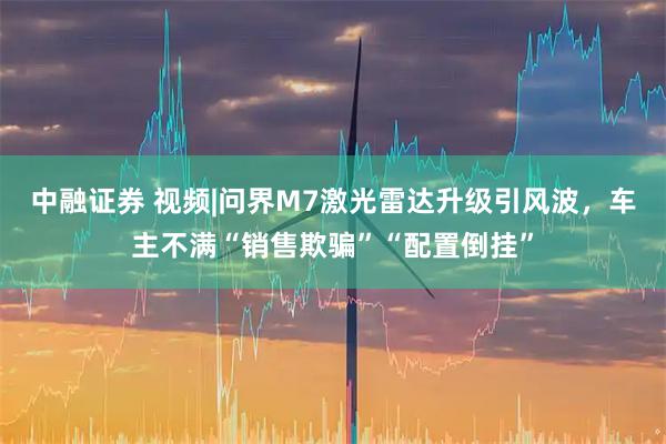 中融证券 视频|问界M7激光雷达升级引风波，车主不满“销售欺骗”“配置倒挂”