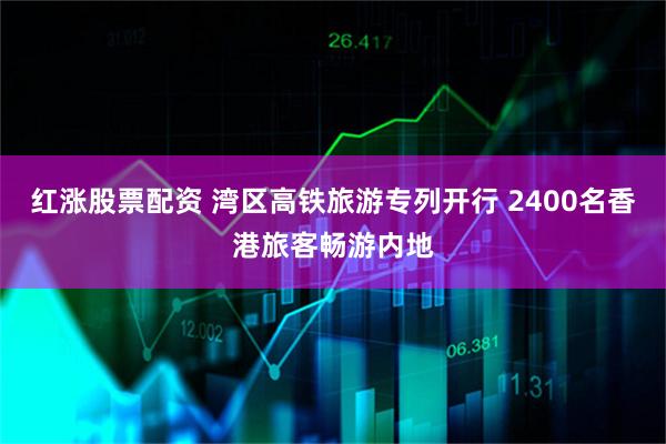 红涨股票配资 湾区高铁旅游专列开行 2400名香港旅客畅游内地