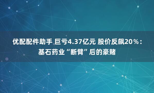 优配配件助手 巨亏4.37亿元 股价反飙20％：基石药业“断臂”后的豪赌