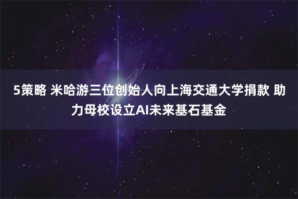 5策略 米哈游三位创始人向上海交通大学捐款 助力母校设立AI未来基石基金