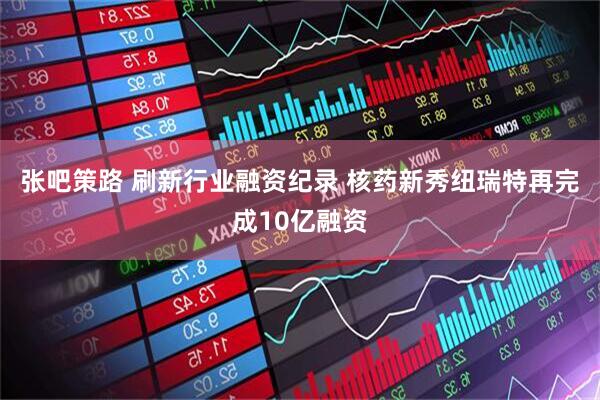 张吧策路 刷新行业融资纪录 核药新秀纽瑞特再完成10亿融资