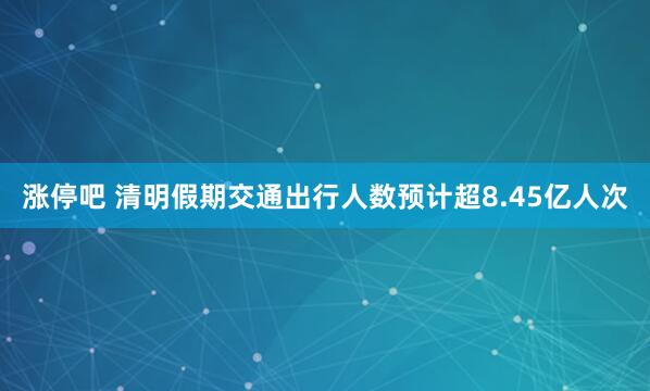 涨停吧 清明假期交通出行人数预计超8.45亿人次