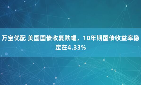 万宝优配 美国国债收复跌幅，10年期国债收益率稳定在4.33%