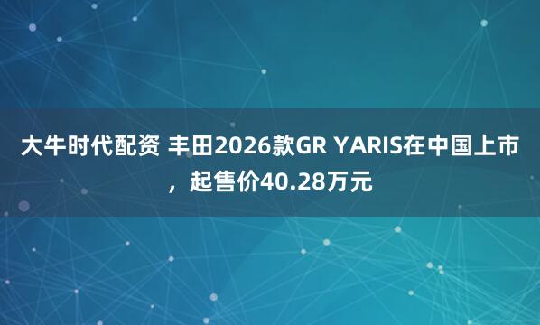 大牛时代配资 丰田2026款GR YARIS在中国上市，起售价40.28万元