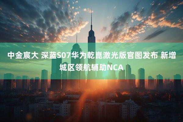 中金宸大 深蓝S07华为乾崑激光版官图发布 新增城区领航辅助NCA
