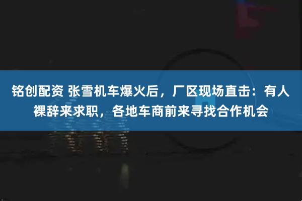 铭创配资 张雪机车爆火后，厂区现场直击：有人裸辞来求职，各地车商前来寻找合作机会