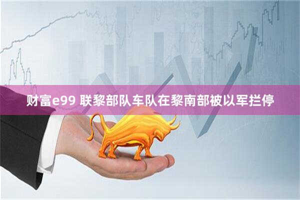 财富e99 联黎部队车队在黎南部被以军拦停